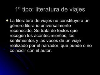 1º tipo: literatura de viajes La literatura de viajes no constituye a un género literario universalmente reconocido. Se trata de textos que recogen los acontecimientos, los sentimientos y las voces de un viaje realizado por el narrador, que puede o no coincidir con el autor. 