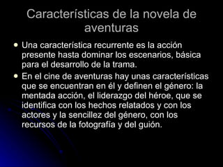 Características de la novela de aventuras Una característica recurrente es la acción presente hasta dominar los escenarios, básica para el desarrollo de la trama. En el cine de aventuras hay unas características que se encuentran en él y definen el género: la mentada acción, el liderazgo del héroe, que se identifica con los hechos relatados y con los actores y la sencillez del género, con los recursos de la fotografía y del guión.  