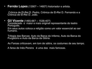 O Teatro português Fernão Lopes  (1390? – 1460?) historiador e artista. Crônica de El-Rei D. Pedro, Crônica de El-Rei D. Fernando e a Crônica de El-Rei D. João. Gil Vicente  (1465-66? – 1536-40?)  Considerado  o  maior e mais original representante do teatro Português. Em seus autos coloca a religião como um valor essencial ao ser humano. Trilogia das Barcas: Auto da Barca do Inferno, Auto da Barca do Purgatório e Auto da Barca da Glória. As Farsas criticavam, em tom de sátira, os costumes de seu tempo.  A farsa de Inês Pereira  é uma das  mais famosas.  