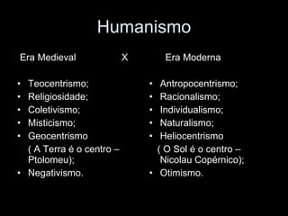 Humanismo Era Medieval  X Teocentrismo; Religiosidade; Coletivismo; Misticismo;  Geocentrismo  ( A Terra é o centro – Ptolomeu); Negativismo. Era Moderna Antropocentrismo; Racionalismo; Individualismo; Naturalismo; Heliocentrismo  ( O Sol é o centro – Nicolau Copérnico); Otimismo. 