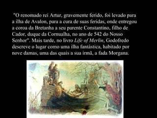 "O renomado rei Artur, gravemente ferido, foi levado para a ilha de Avalon, para a cura de suas feridas, onde entregou a coroa da Bretanha a seu parente Constantino, filho de Cador, duque da Cornualha, no ano de 542 do Nosso Senhor". Mais tarde, no livro  Life of Merlin , Godofredo descreve o lugar como uma ilha fantástica, habitado por nove damas, uma das quais a sua irmã, a fada Morgana.   