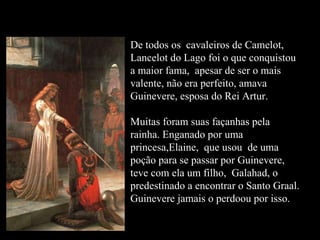 De todos os  cavaleiros de Camelot,  Lancelot do Lago foi o que conquistou a maior fama,  apesar de ser o mais valente, não era perfeito, amava Guinevere, esposa do Rei Artur. Muitas foram suas façanhas pela rainha. Enganado por uma princesa,Elaine,  que usou  de uma poção para se passar por Guinevere, teve com ela um filho,  Galahad, o predestinado a encontrar o Santo Graal.  Guinevere jamais o perdoou por isso. Lancelot do Lago 
