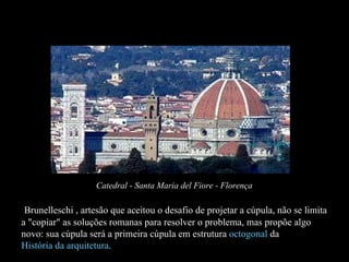 O Humanismo e a arquitetura Brunelleschi , artesão que aceitou o desafio de projetar a cúpula, não se limita a "copiar" as soluções romanas para resolver o problema, mas propõe algo novo: sua cúpula será a primeira cúpula em estrutura  octogonal  da  História da arquitetura .  Catedral - Santa Maria del Fiore - Florença 