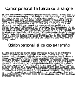 Opinion per sonal l a f uer za de l a sangr e
El am com obsesion y necesidad que sinet e r odol fo cunado l a viol a per o que
        or      o
l uego l e t r ae consecuencias , nose peude decir que negat ivas ya que gr acias a
est o l ogr a for m una fam ia y una vida est abl e per o t odo viene del suceso
                    ar         il
t an negat ivo com es l a viol acion, t am
                     o                       bien podem ver t r at ado el t em del
                                                        os                      a
honor ya que enest e t iem l o m im t ant e que una per sona podía t ener
                            po      ás por
er a su honr a y su per dida t ot al en l eocadia es al go fat al , ya que al ser
viol ada y t ener un hij o se l e consider a en esa epoca una pr ost it ut a , per o
com al final por su int el igencia y por l a for t una vuel ve a r ecuper ar l o , se
     o
apr ecia en l eocadia una gr an m   adur ez al af r ont ar dicha sit uacion ya que con
una nor m idad asom ant e es capaz de sobr evel l evar est a cl ar o que con
            al           br
ayuda de sus al l egados l a dificil sit uacion .Ot r os t em com l a paciencia que
                                                             as     o
t iene l a m uchacha al pr incipo cuando est a pr esa , o su fir m cuando r odol fo
                                                                   eza
l a va a viol ar por segunda vez , podia aver se dej ado y dej ar l o apsar com      o
al go que no t iene r em per o aun asi y asu t em ana edad se defiende con
                         edio                          par
uñas y dient es.

      Opinion per sonal el cel oso ext r emeño
El tema de la libertad es unos de los principales aunque va estrechamente
unido al tema de los celos ya que por causa de uno se quita el otro .Al
encerrar la lo unico que consigue es incrementar sus ansias de salir de ver y
conocer , como un niño pequeño cuando lo prohibes algo con mas impetu
intentara conseguirlo.Aun asi leonora representa la inocencia la ignorancia
la niñes , ella vive sumida en un mundo paralelo , para ella todo lo que le
pasa su encarcelamiento , el t rato que tienen con ella es normal no conoce
otra cosa , pero por tanto querer guardar la y apartar la del mundo real ,
el mundo va hacia ella y es cuando se introduce el tema de la infidelidad , del
engaño , con loaysa, y al final , el viejo celoso , hace amago de comprension,
como si entendira la situacion y lo acontecimientos ocurridos , como dejando
un poco e ignorando el tema, facilitando las coas, apartandose dolido , esta
obra me ha costado entenderla debido al entramado que tiene entre los temas
amorosos y de celos .
 