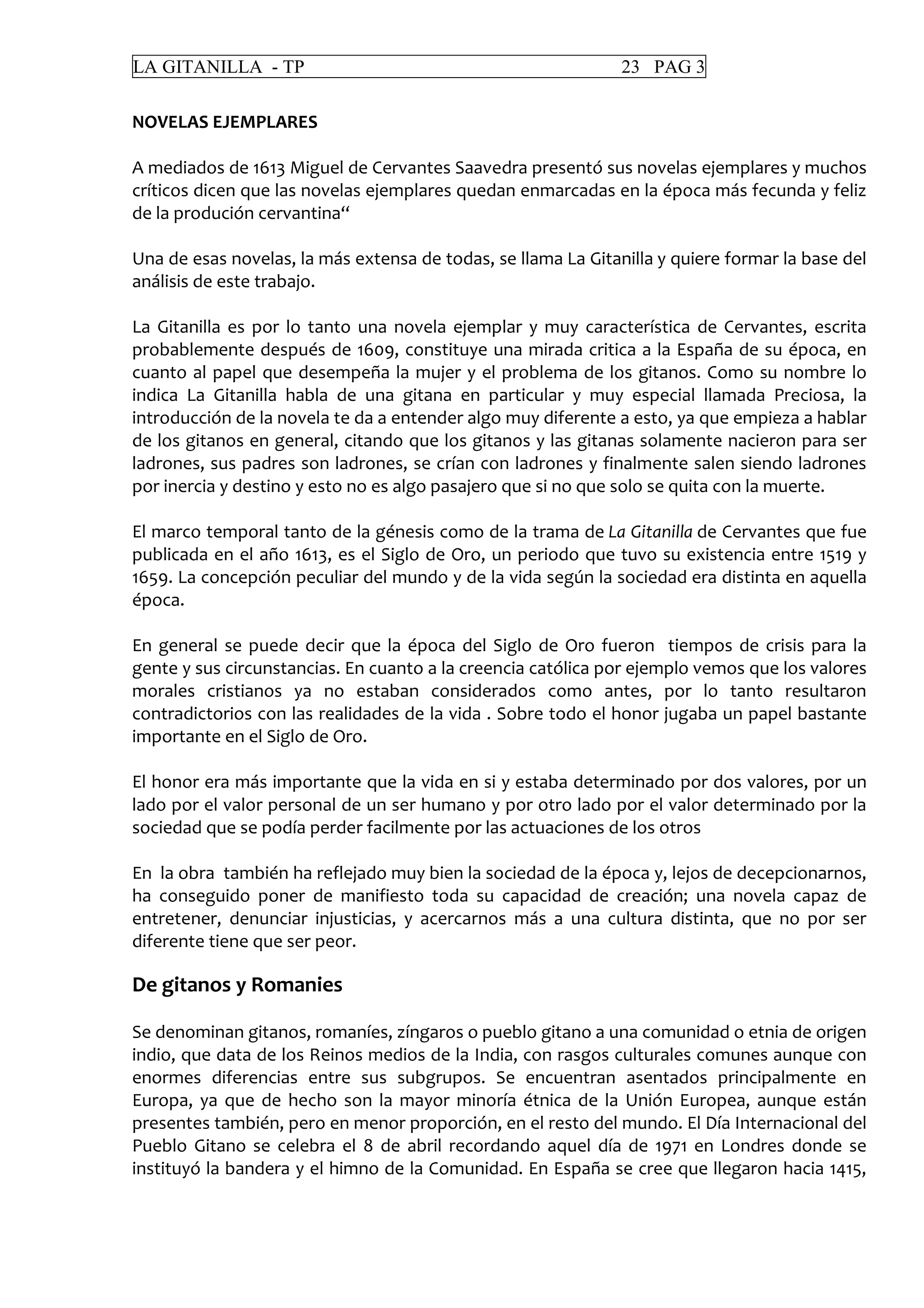 LA GITANILLA - TP 23 PAG 3
NOVELAS EJEMPLARES
A mediados de 1613 Miguel de Cervantes Saavedra presentó sus novelas ejemplares y muchos
críticos dicen que las novelas ejemplares quedan enmarcadas en la época más fecunda y feliz
de la produción cervantina“
Una de esas novelas, la más extensa de todas, se llama La Gitanilla y quiere formar la base del
análisis de este trabajo.
La Gitanilla es por lo tanto una novela ejemplar y muy característica de Cervantes, escrita
probablemente después de 1609, constituye una mirada critica a la España de su época, en
cuanto al papel que desempeña la mujer y el problema de los gitanos. Como su nombre lo
indica La Gitanilla habla de una gitana en particular y muy especial llamada Preciosa, la
introducción de la novela te da a entender algo muy diferente a esto, ya que empieza a hablar
de los gitanos en general, citando que los gitanos y las gitanas solamente nacieron para ser
ladrones, sus padres son ladrones, se crían con ladrones y finalmente salen siendo ladrones
por inercia y destino y esto no es algo pasajero que si no que solo se quita con la muerte.
El marco temporal tanto de la génesis como de la trama de La Gitanilla de Cervantes que fue
publicada en el año 1613, es el Siglo de Oro, un periodo que tuvo su existencia entre 1519 y
1659. La concepción peculiar del mundo y de la vida según la sociedad era distinta en aquella
época.
En general se puede decir que la época del Siglo de Oro fueron tiempos de crisis para la
gente y sus circunstancias. En cuanto a la creencia católica por ejemplo vemos que los valores
morales cristianos ya no estaban considerados como antes, por lo tanto resultaron
contradictorios con las realidades de la vida . Sobre todo el honor jugaba un papel bastante
importante en el Siglo de Oro.
El honor era más importante que la vida en si y estaba determinado por dos valores, por un
lado por el valor personal de un ser humano y por otro lado por el valor determinado por la
sociedad que se podía perder facilmente por las actuaciones de los otros
En la obra también ha reflejado muy bien la sociedad de la época y, lejos de decepcionarnos,
ha conseguido poner de manifiesto toda su capacidad de creación; una novela capaz de
entretener, denunciar injusticias, y acercarnos más a una cultura distinta, que no por ser
diferente tiene que ser peor.
De gitanos y Romanies
Se denominan gitanos, romaníes, zíngaros o pueblo gitano a una comunidad o etnia de origen
indio, que data de los Reinos medios de la India, con rasgos culturales comunes aunque con
enormes diferencias entre sus subgrupos. Se encuentran asentados principalmente en
Europa, ya que de hecho son la mayor minoría étnica de la Unión Europea, aunque están
presentes también, pero en menor proporción, en el resto del mundo. El Día Internacional del
Pueblo Gitano se celebra el 8 de abril recordando aquel día de 1971 en Londres donde se
instituyó la bandera y el himno de la Comunidad. En España se cree que llegaron hacia 1415,
 