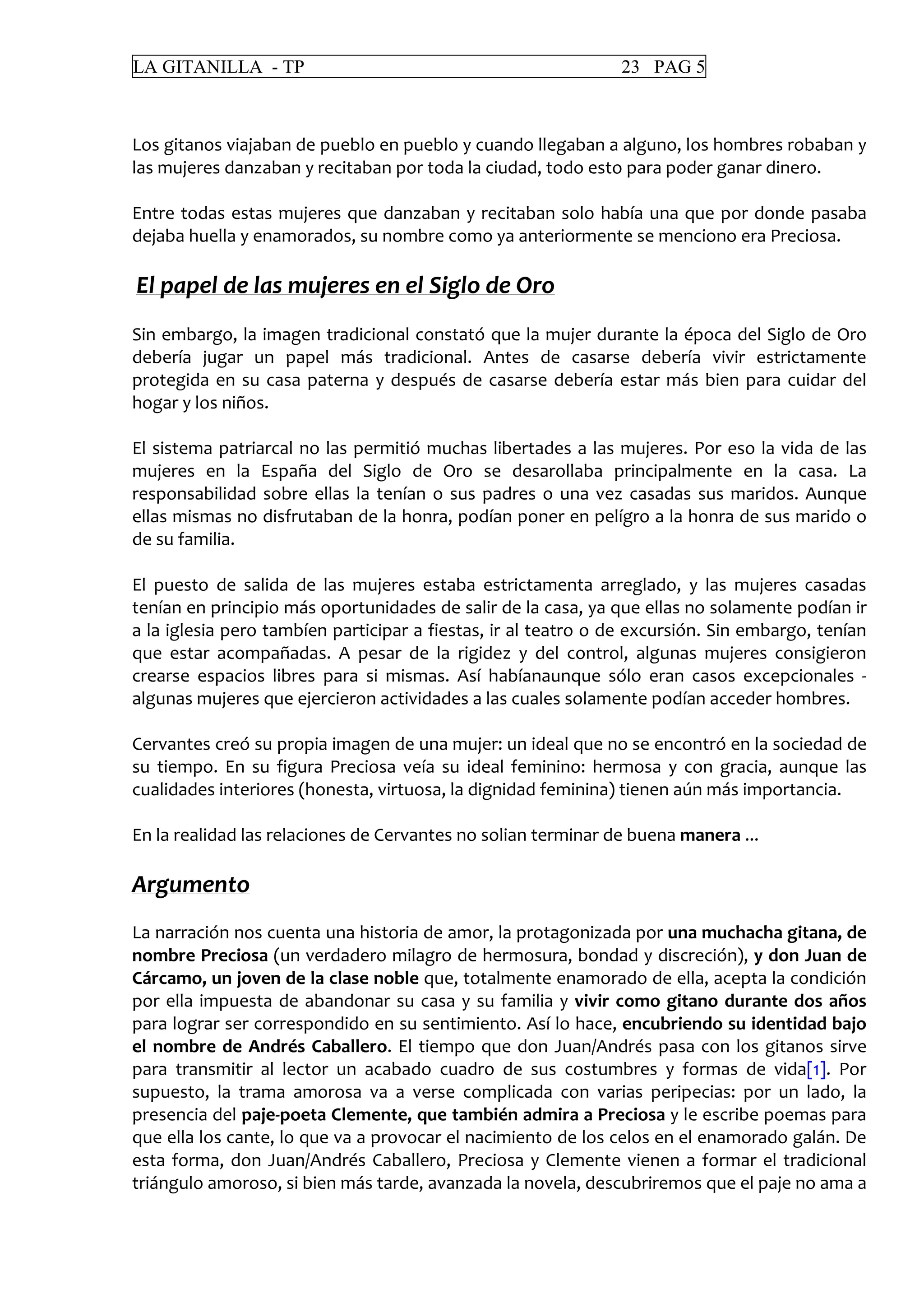 LA GITANILLA - TP 23 PAG 5
Los gitanos viajaban de pueblo en pueblo y cuando llegaban a alguno, los hombres robaban y
las mujeres danzaban y recitaban por toda la ciudad, todo esto para poder ganar dinero.
Entre todas estas mujeres que danzaban y recitaban solo había una que por donde pasaba
dejaba huella y enamorados, su nombre como ya anteriormente se menciono era Preciosa.
El papel de las mujeres en el Siglo de Oro
Sin embargo, la imagen tradicional constató que la mujer durante la época del Siglo de Oro
debería jugar un papel más tradicional. Antes de casarse debería vivir estrictamente
protegida en su casa paterna y después de casarse debería estar más bien para cuidar del
hogar y los niños.
El sistema patriarcal no las permitió muchas libertades a las mujeres. Por eso la vida de las
mujeres en la España del Siglo de Oro se desarollaba principalmente en la casa. La
responsabilidad sobre ellas la tenían o sus padres o una vez casadas sus maridos. Aunque
ellas mismas no disfrutaban de la honra, podían poner en pelígro a la honra de sus marido o
de su familia.
El puesto de salida de las mujeres estaba estrictamenta arreglado, y las mujeres casadas
tenían en principio más oportunidades de salir de la casa, ya que ellas no solamente podían ir
a la iglesia pero tambíen participar a fiestas, ir al teatro o de excursión. Sin embargo, tenían
que estar acompañadas. A pesar de la rigidez y del control, algunas mujeres consigieron
crearse espacios libres para si mismas. Así habíanaunque sólo eran casos excepcionales -
algunas mujeres que ejercieron actividades a las cuales solamente podían acceder hombres.
Cervantes creó su propia imagen de una mujer: un ideal que no se encontró en la sociedad de
su tiempo. En su figura Preciosa veía su ideal feminino: hermosa y con gracia, aunque las
cualidades interiores (honesta, virtuosa, la dignidad feminina) tienen aún más importancia.
En la realidad las relaciones de Cervantes no solian terminar de buena manera ...
Argumento
La narración nos cuenta una historia de amor, la protagonizada por una muchacha gitana, de
nombre Preciosa (un verdadero milagro de hermosura, bondad y discreción), y don Juan de
Cárcamo, un joven de la clase noble que, totalmente enamorado de ella, acepta la condición
por ella impuesta de abandonar su casa y su familia y vivir como gitano durante dos años
para lograr ser correspondido en su sentimiento. Así lo hace, encubriendo su identidad bajo
el nombre de Andrés Caballero. El tiempo que don Juan/Andrés pasa con los gitanos sirve
para transmitir al lector un acabado cuadro de sus costumbres y formas de vida[1]. Por
supuesto, la trama amorosa va a verse complicada con varias peripecias: por un lado, la
presencia del paje-poeta Clemente, que también admira a Preciosa y le escribe poemas para
que ella los cante, lo que va a provocar el nacimiento de los celos en el enamorado galán. De
esta forma, don Juan/Andrés Caballero, Preciosa y Clemente vienen a formar el tradicional
triángulo amoroso, si bien más tarde, avanzada la novela, descubriremos que el paje no ama a
 