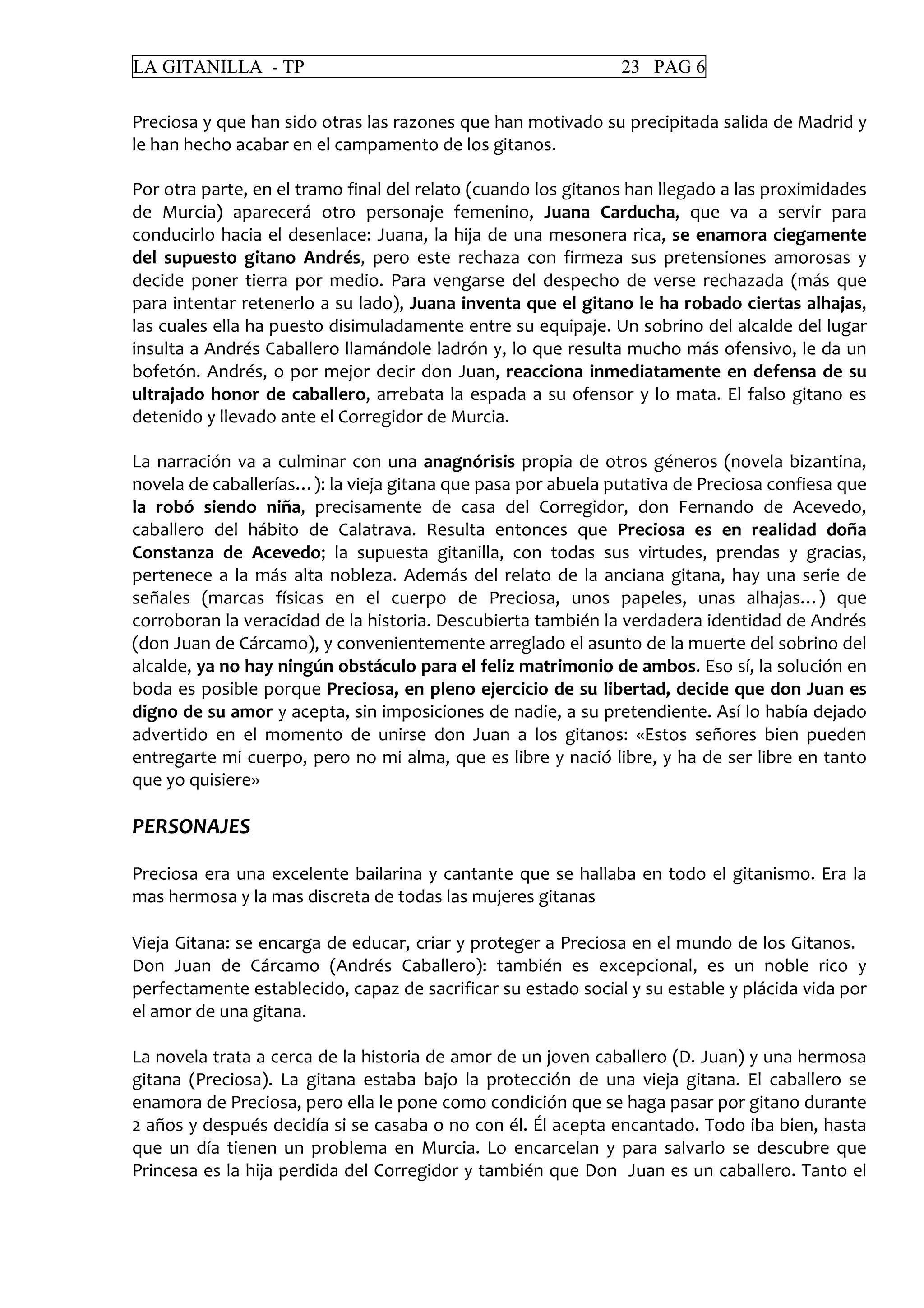 LA GITANILLA - TP 23 PAG 6
Preciosa y que han sido otras las razones que han motivado su precipitada salida de Madrid y
le han hecho acabar en el campamento de los gitanos.
Por otra parte, en el tramo final del relato (cuando los gitanos han llegado a las proximidades
de Murcia) aparecerá otro personaje femenino, Juana Carducha, que va a servir para
conducirlo hacia el desenlace: Juana, la hija de una mesonera rica, se enamora ciegamente
del supuesto gitano Andrés, pero este rechaza con firmeza sus pretensiones amorosas y
decide poner tierra por medio. Para vengarse del despecho de verse rechazada (más que
para intentar retenerlo a su lado), Juana inventa que el gitano le ha robado ciertas alhajas,
las cuales ella ha puesto disimuladamente entre su equipaje. Un sobrino del alcalde del lugar
insulta a Andrés Caballero llamándole ladrón y, lo que resulta mucho más ofensivo, le da un
bofetón. Andrés, o por mejor decir don Juan, reacciona inmediatamente en defensa de su
ultrajado honor de caballero, arrebata la espada a su ofensor y lo mata. El falso gitano es
detenido y llevado ante el Corregidor de Murcia.
La narración va a culminar con una anagnórisis propia de otros géneros (novela bizantina,
novela de caballerías…): la vieja gitana que pasa por abuela putativa de Preciosa confiesa que
la robó siendo niña, precisamente de casa del Corregidor, don Fernando de Acevedo,
caballero del hábito de Calatrava. Resulta entonces que Preciosa es en realidad doña
Constanza de Acevedo; la supuesta gitanilla, con todas sus virtudes, prendas y gracias,
pertenece a la más alta nobleza. Además del relato de la anciana gitana, hay una serie de
señales (marcas físicas en el cuerpo de Preciosa, unos papeles, unas alhajas…) que
corroboran la veracidad de la historia. Descubierta también la verdadera identidad de Andrés
(don Juan de Cárcamo), y convenientemente arreglado el asunto de la muerte del sobrino del
alcalde, ya no hay ningún obstáculo para el feliz matrimonio de ambos. Eso sí, la solución en
boda es posible porque Preciosa, en pleno ejercicio de su libertad, decide que don Juan es
digno de su amor y acepta, sin imposiciones de nadie, a su pretendiente. Así lo había dejado
advertido en el momento de unirse don Juan a los gitanos: «Estos señores bien pueden
entregarte mi cuerpo, pero no mi alma, que es libre y nació libre, y ha de ser libre en tanto
que yo quisiere»
PERSONAJES
Preciosa era una excelente bailarina y cantante que se hallaba en todo el gitanismo. Era la
mas hermosa y la mas discreta de todas las mujeres gitanas
Vieja Gitana: se encarga de educar, criar y proteger a Preciosa en el mundo de los Gitanos.
Don Juan de Cárcamo (Andrés Caballero): también es excepcional, es un noble rico y
perfectamente establecido, capaz de sacrificar su estado social y su estable y plácida vida por
el amor de una gitana.
La novela trata a cerca de la historia de amor de un joven caballero (D. Juan) y una hermosa
gitana (Preciosa). La gitana estaba bajo la protección de una vieja gitana. El caballero se
enamora de Preciosa, pero ella le pone como condición que se haga pasar por gitano durante
2 años y después decidía si se casaba o no con él. Él acepta encantado. Todo iba bien, hasta
que un día tienen un problema en Murcia. Lo encarcelan y para salvarlo se descubre que
Princesa es la hija perdida del Corregidor y también que Don Juan es un caballero. Tanto el
 