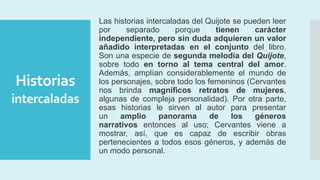 Historias
intercaladas
Las historias intercaladas del Quijote se pueden leer
por separado porque tienen carácter
independiente, pero sin duda adquieren un valor
añadido interpretadas en el conjunto del libro.
Son una especie de segunda melodía del Quijote,
sobre todo en torno al tema central del amor.
Además, amplían considerablemente el mundo de
los personajes, sobre todo los femeninos (Cervantes
nos brinda magníficos retratos de mujeres,
algunas de compleja personalidad). Por otra parte,
esas historias le sirven al autor para presentar
un amplio panorama de los géneros
narrativos entonces al uso; Cervantes viene a
mostrar, así, que es capaz de escribir obras
pertenecientes a todos esos géneros, y además de
un modo personal.
 