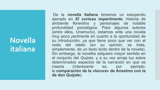 Novella
italiana
De la novella italiana tenemos un estupendo
ejemplo en El curioso impertinente, historia de
ambiente florentino y personajes de notable
profundidad psicológica. Para algunos autores
(entre ellos, Unamuno), estamos ante una novela
muy poco pertinente en cuanto a la oportunidad de
su introducción, ya que tiene poco que ver con el
resto del relato (en su opinión, se trata,
simplemente, de un texto leído dentro de la novela).
Sin embargo, la novelita adquiere mayor sentido en
el conjunto del Quijote, y a su vez arroja luz sobre
determinados aspectos de la narración en que se
inserta (interesante es, por ejemplo,
la comparación de la «locura» de Anselmo con la
de don Quijote).
 
