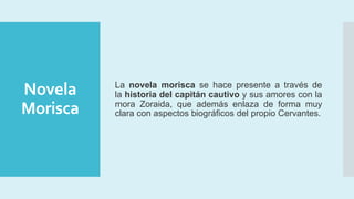 Novela
Morisca
La novela morisca se hace presente a través de
la historia del capitán cautivo y sus amores con la
mora Zoraida, que además enlaza de forma muy
clara con aspectos biográficos del propio Cervantes.
 