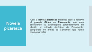 Novela
picaresca
Con la novela picaresca entronca todo lo relativo
al galeote Ginés de Pasamonte, que está
escribiendo su autobiografía (probablemente en
alusión al soldado Jerónimo de Pasamonte,
compañero de armas de Cervantes que había
escrito su Vida).
 