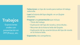 Trabajos
 Seleccionar un tipo de novela para realizar el trabajo
sobre ella.
 Leer la historia del tipo elegido en un Quijote
adaptado.
 Preparar una presentación que incluya:
 Título del trabajo
 Explicación del tipo de novela y otros títulos .
 Resumen de la historia leída del Quijote.
 Explicación de las características del tipo de novela
en la historia leída.
 Exponerla a los compañeros.
Exposiciones
orales con
presentación en
PPT/Prezzi, etc.
 