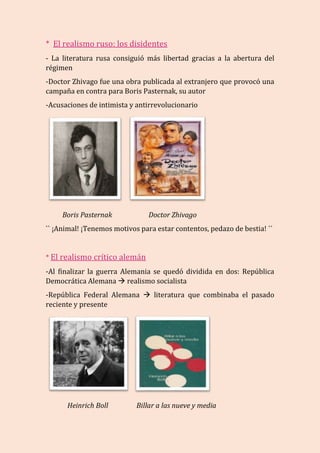 * El realismo ruso: los disidentes
- La literatura rusa consiguió más libertad gracias a la abertura del
régimen
-Doctor Zhivago fue una obra publicada al extranjero que provocó una
campaña en contra para Boris Pasternak, su autor
-Acusaciones de intimista y antirrevolucionario
Boris Pasternak Doctor Zhivago
`` ¡Animal! ¡Tenemos motivos para estar contentos, pedazo de bestia! ´´
* El realismo crítico alemán
-Al finalizar la guerra Alemania se quedó dividida en dos: República
Democrática Alemana  realismo socialista
-República Federal Alemana  literatura que combinaba el pasado
reciente y presente
Heinrich Boll Billar a las nueve y media
 