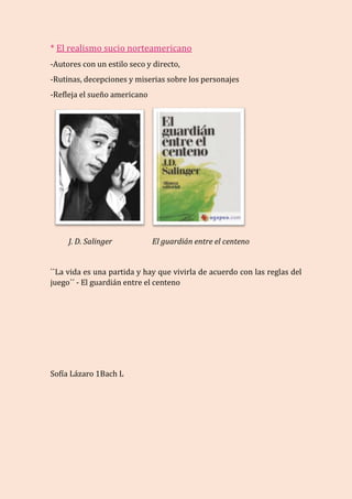* El realismo sucio norteamericano
-Autores con un estilo seco y directo,
-Rutinas, decepciones y miserias sobre los personajes
-Refleja el sueño americano
J. D. Salinger El guardián entre el centeno
``La vida es una partida y hay que vivirla de acuerdo con las reglas del
juego´´ - El guardián entre el centeno
Sofía Lázaro 1Bach L
 