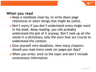 Sid
When you read
2015-09-09 11
● Keep a notebook close by, to write down page
references or other things that might be useful.
● Don’t worry if you don’t understand every single word
in the book. Keep reading, you will probably
understand the gist of it anyway. Don’t look up all the
words in a dictionary, only the once that are crucial to
understand the context.
● Give yourself mini-deadlines. How many chapters
should you read every week (or pages per day)?
● When you write: stick to the topic and don’t include
unnecessary information.
 