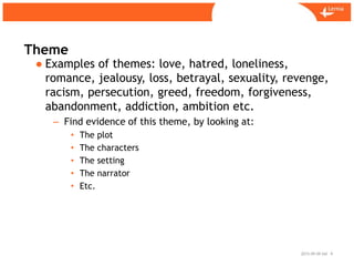 Sid
Theme
2015-09-09 6
● Examples of themes: love, hatred, loneliness,
romance, jealousy, loss, betrayal, sexuality, revenge,
racism, persecution, greed, freedom, forgiveness,
abandonment, addiction, ambition etc.
– Find evidence of this theme, by looking at:
• The plot
• The characters
• The setting
• The narrator
• Etc.
 
