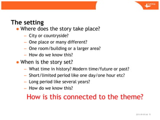 Sid
The setting
2015-09-09 8
● Where does the story take place?
– City or countryside?
– One place or many different?
– One room/building or a larger area?
– How do we know this?
● When is the story set?
– What time in history? Modern time/future or past?
– Short/limited period like one day/one hour etc?
– Long period like several years?
– How do we know this?
How is this connected to the theme?
 