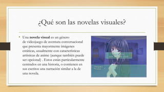¿Qué son las novelas visuales? 
• Una novela visual es un género 
de videojuego de aventura conversacional 
que presenta mayormente imágenes 
estáticas, usualmente con características 
artísticas de anime (aunque también puede 
ser opcional) . Estos están particularmente 
centrados en una historia, o contienen en 
sus escritos una narración similar a la de 
una novela. 
 