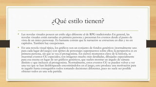 ¿Qué estilo tienen? 
• Las novelas visuales poseen un estilo algo diferente al de RPG tradicionales En general, las 
novelas visuales están narradas en primera persona y presentan los eventos desde el punto de 
vista de un único personaje. Es bastante común que la narración se estructure en días y no en 
capítulos. También hay excepciones. 
• En una novela visual típica, los gráficos son un conjunto de fondos genéricos (normalmente uno 
para cada lugar del juego) con sprites de personajes superpuestos sobre ellos; la perspectiva es en 
primera persona, sin que se vea el protagonista. En ciertos momentos clave de la historia, se 
muestran eventos CG especiales; son imágenes mucho más detalladas, dibujadas especialmente 
para esa escena en lugar de ser gráficos genéricos, que suelen mostrar un ángulo de cámara 
distinto y que incluyen al protagonista. Normalmente, estos eventos CG se pueden volver a ver 
una vez que se han desbloqueado encontrándolos en el juego, esto produce una motivación para 
re-jugarlo hasta conseguirlos todos tomando decisiones diferentes, pues no suele ser posible 
obtener todos en una sola partida. 
 