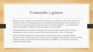 Contenido y género 
• Muchas novelas visuales son simuladores de citas, pero también hay de ciencia-ficción, de 
fantasía ó terror. Son videojuegos que en Occidente sería clasificados como indies por ser 
creación de un pequeño grupo de personas para un nicho específico , en su elaboración 
redacción del guión y diálogos de los personajes es lo más difícil. 
• Tradicionalmente, las novelas visuales para PC han contenido escenas ecchi ó hentai, 
normalmente como escenas secretas bajo ciertas condiciones, como un new game+. 
• Aún así, la gran mayoría de las conversiones a consolas no tienen contenido adulto, y 
recientes novelas visuales para PC son para todos los públicos; por ejemplo, todos los títulos 
de Key excepto uno poseen versiones para todos los públicos, y dos de ellos nunca han 
tenido contenido adulto. 
 