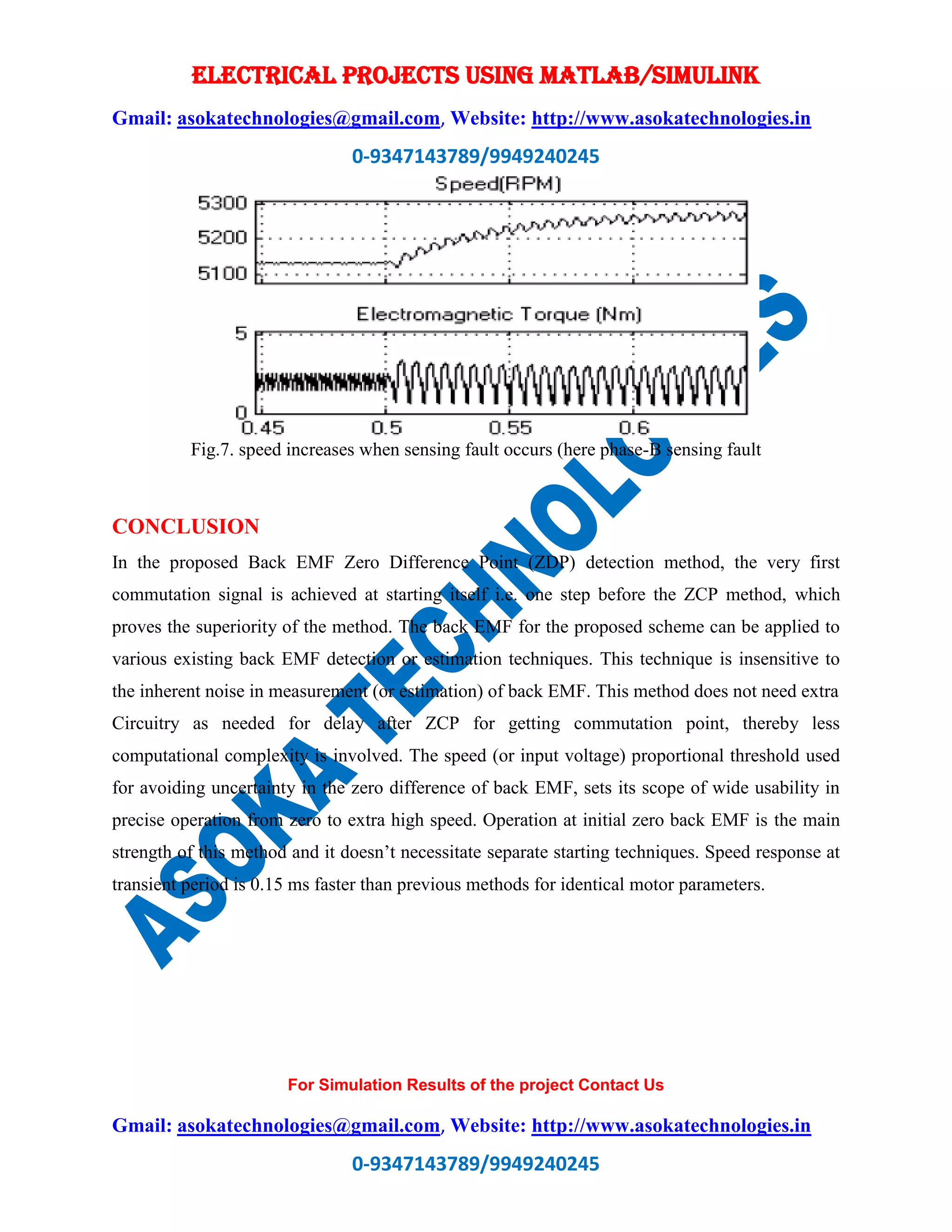 ELECTRICAL PROJECTS USING MATLAB/SIMULINK
Gmail: asokatechnologies@gmail.com, Website: http://www.asokatechnologies.in
0-9347143789/9949240245
For Simulation Results of the project Contact Us
Gmail: asokatechnologies@gmail.com, Website: http://www.asokatechnologies.in
0-9347143789/9949240245
Fig.7. speed increases when sensing fault occurs (here phase-B sensing fault
CONCLUSION
In the proposed Back EMF Zero Difference Point (ZDP) detection method, the very first
commutation signal is achieved at starting itself i.e. one step before the ZCP method, which
proves the superiority of the method. The back EMF for the proposed scheme can be applied to
various existing back EMF detection or estimation techniques. This technique is insensitive to
the inherent noise in measurement (or estimation) of back EMF. This method does not need extra
Circuitry as needed for delay after ZCP for getting commutation point, thereby less
computational complexity is involved. The speed (or input voltage) proportional threshold used
for avoiding uncertainty in the zero difference of back EMF, sets its scope of wide usability in
precise operation from zero to extra high speed. Operation at initial zero back EMF is the main
strength of this method and it doesn’t necessitate separate starting techniques. Speed response at
transient period is 0.15 ms faster than previous methods for identical motor parameters.
 