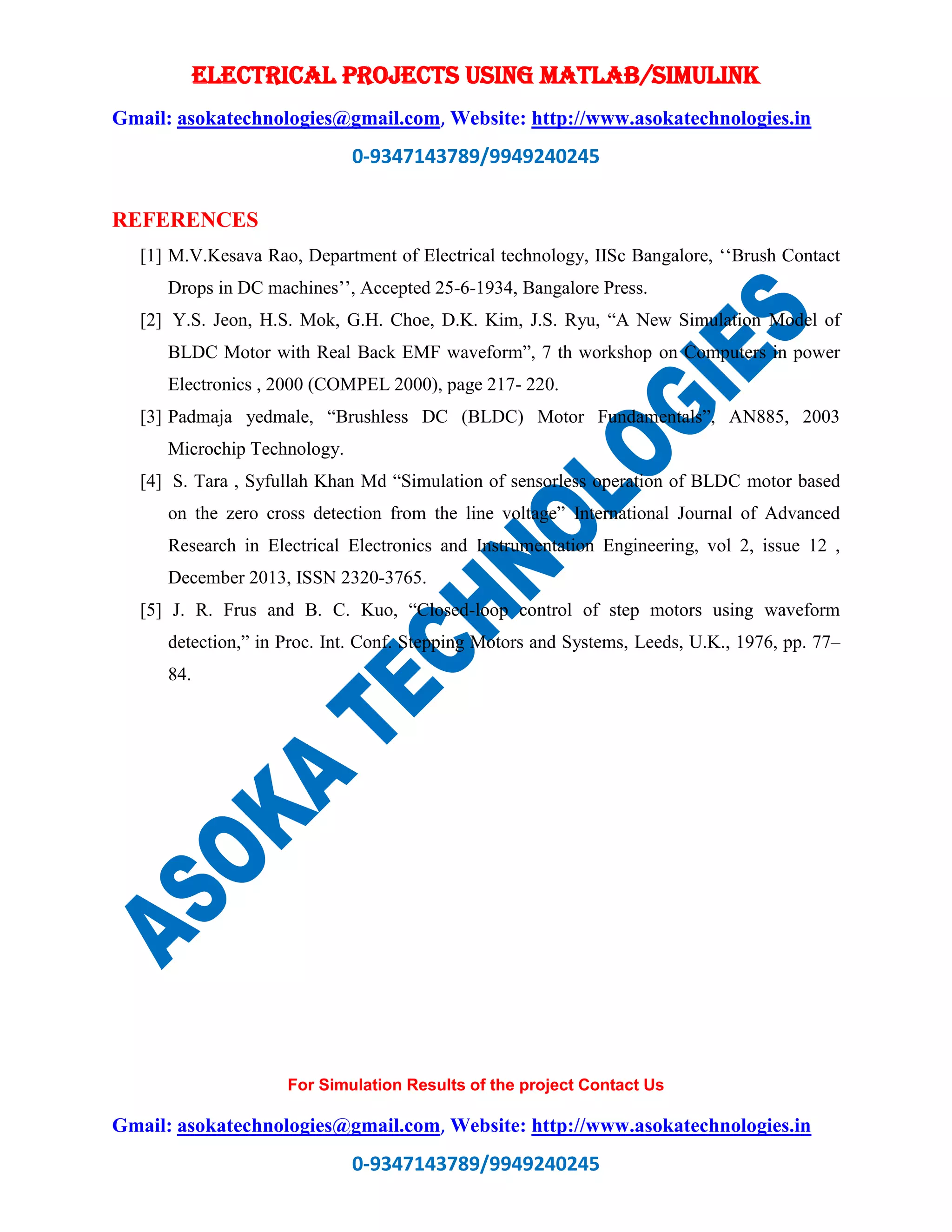 ELECTRICAL PROJECTS USING MATLAB/SIMULINK
Gmail: asokatechnologies@gmail.com, Website: http://www.asokatechnologies.in
0-9347143789/9949240245
For Simulation Results of the project Contact Us
Gmail: asokatechnologies@gmail.com, Website: http://www.asokatechnologies.in
0-9347143789/9949240245
REFERENCES
[1] M.V.Kesava Rao, Department of Electrical technology, IISc Bangalore, ‘‘Brush Contact
Drops in DC machines’’, Accepted 25-6-1934, Bangalore Press.
[2] Y.S. Jeon, H.S. Mok, G.H. Choe, D.K. Kim, J.S. Ryu, “A New Simulation Model of
BLDC Motor with Real Back EMF waveform”, 7 th workshop on Computers in power
Electronics , 2000 (COMPEL 2000), page 217- 220.
[3] Padmaja yedmale, “Brushless DC (BLDC) Motor Fundamentals”, AN885, 2003
Microchip Technology.
[4] S. Tara , Syfullah Khan Md “Simulation of sensorless operation of BLDC motor based
on the zero cross detection from the line voltage” International Journal of Advanced
Research in Electrical Electronics and Instrumentation Engineering, vol 2, issue 12 ,
December 2013, ISSN 2320-3765.
[5] J. R. Frus and B. C. Kuo, “Closed-loop control of step motors using waveform
detection,” in Proc. Int. Conf. Stepping Motors and Systems, Leeds, U.K., 1976, pp. 77–
84.
 