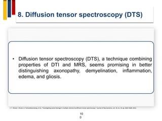 10
0
8. Diffusion tensor spectroscopy (DTS)
• Diffusion tensor spectroscopy (DTS), a technique combining
properties of DTI and MRS, seems promising in better
distinguishing axonopathy, demyelination, inflammation,
edema, and gliosis.
E. T. Wood, I. Ronen, A. Techawiboonwong, et al., “Investigating axonal damage in multiple sclerosis by diffusion tensor spectroscopy,” Journal of Neuroscience, vol. 32, no. 19, pp. 6665–6669, 2012.
 