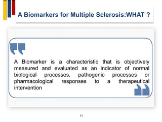 11
A Biomarker is a characteristic that is objectively
measured and evaluated as an indicator of normal
biological processes, pathogenic processes or
pharmacological responses to a therapeutical
intervention
A Biomarkers for Multiple Sclerosis:WHAT ?
 
