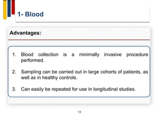1- Blood
13
Advantages:
1. Blood collection is a minimally invasive procedure
performed.
2. Sampling can be carried out in large cohorts of patients, as
well as in healthy controls.
3. Can easily be repeated for use in longitudinal studies.
 