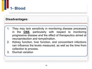 1- Blood
14
Disadvantages:
1. They may lack sensitivity in monitoring disease processes
in the CNS, particularly with respect to monitoring
progressive disease and the effect of therapeutics aimed at
neuroprotection and remyelination.
2. Kidney function, liver function, and concomitant infections
can influence the levels measured, as well as the time from
collection to process.
3. Diurinal variation
 