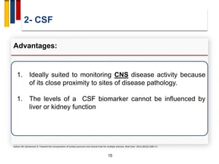 2- CSF
15
Advantages:
1. Ideally suited to monitoring CNS disease activity because
of its close proximity to sites of disease pathology.
1. The levels of a CSF biomarker cannot be influenced by
liver or kidney function
Gafson AR, Giovannoni G. Towards the incorporation of lumbar puncture into clinical trials for multiple sclerosis. Mult Scler. 2012;18(10):1509–11.
 