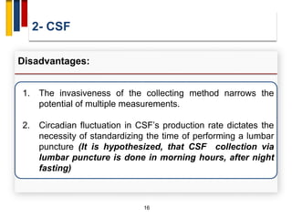 2- CSF
16
Disadvantages:
1. The invasiveness of the collecting method narrows the
potential of multiple measurements.
2. Circadian fluctuation in CSF’s production rate dictates the
necessity of standardizing the time of performing a lumbar
puncture (It is hypothesized, that CSF collection via
lumbar puncture is done in morning hours, after night
fasting)
 