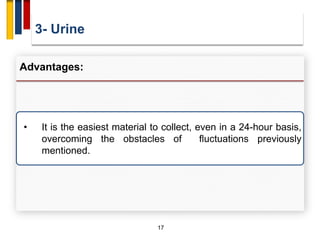 3- Urine
17
Advantages:
• It is the easiest material to collect, even in a 24-hour basis,
overcoming the obstacles of fluctuations previously
mentioned.
 