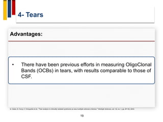 4- Tears
19
Advantages:
• There have been previous efforts in measuring OligoClonal
Bands (OCBs) in tears, with results comparable to those of
CSF.
G. Calais, G. Forzy, C. Crinquette et al., “Tear analysis in clinically isolated syndrome as new multiple sclerosis criterion,” Multiple Sclerosis, vol. 16, no. 1, pp. 87–92, 2010.
 