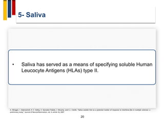 5- Saliva
20
• Saliva has served as a means of specifying soluble Human
Leucocyte Antigens (HLAs) type II.
A. Minagar, I. Adamashvili, R. E. Kelley, E. Gonzalez-Toledo, J. McLarty, and S. J. Smith, “Saliva soluble HLA as a potential marker of response to interferon-βIa in multiple sclerosis: a
preliminary study,” Journal of Neuroinflammation, vol. 4, article 16, 2007
 