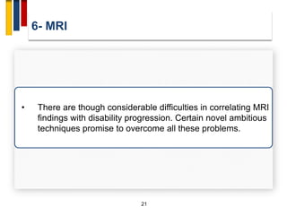 6- MRI
21
• There are though considerable difficulties in correlating MRI
findings with disability progression. Certain novel ambitious
techniques promise to overcome all these problems.
 