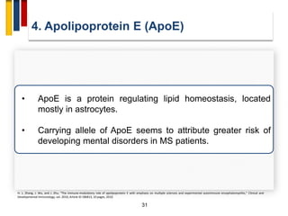 4. Apolipoprotein E (ApoE)
31
• ApoE is a protein regulating lipid homeostasis, located
mostly in astrocytes.
• Carrying allele of ApoE seems to attribute greater risk of
developing mental disorders in MS patients.
H. L. Zhang, J. Wu, and J. Zhu, “The immune-modulatory role of apolipoprotein E with emphasis on multiple sclerosis and experimental autoimmune encephalomyelitis,” Clinical and
Developmental Immunology, vol. 2010, Article ID 186813, 10 pages, 2010.
 