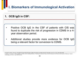 35
• Positive OCB IgG in the CSF of patients with CIS was
found to duplicate the risk of progression in CDMS in a 4-
year observation period.
• Additional studies provide more evidence for OCB IgG
being a relevant factor for conversion to CDMS.
I. Biomarkers of Immunological Activation
1. OCB IgG in CSF:
M. Tintoré, A. Rovira, J. Río et al., “Do oligoclonal bands add information to MRI in first attacks of multiple sclerosis?” Neurology, vol. 70, no. 13, pp. 1079–1083, 2008.
P. Nilsson, E. M. Larsson, P. Maly-Sundgren, R. Perfekt, and M. Sandberg-Wollheim, “Predicting the outcome of optic neuritis: evaluation of risk factors after 30 years of follow-up,” Journal
of Neurology, vol. 252, no. 4, pp. 396–402, 2005.
 