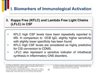 37
• KFLC high CSF levels have been repeatedly reported in
MS. In comparison to OCB IgG, slightly higher sensitivity
with slightly lower specificity has been found.
• KFLC high CSF levels are considered as highly predictive
for CIS conversion to CDMS.
• LFLC also represent a sensitive indicator of intrathecal
synthesis in inflammatory CNS disorders.
I. Biomarkers of Immunological Activation
3. Kappa Free (KFLC) and Lambda Free Light Chains
(LFLC) in CSF
S. Presslauer, D. Milosavljevic, T. Brücke, P. Bayer, and W. Hübl, “Elevated levels of
kappa free light chains in CSF support the diagnosis of multiple sclerosis,” Journal of
Neurology, vol. 255, no. 10, pp. 1508–1514, 2008.
L. M. Villar, M. Espino, L. Costa-Frossard, A. Muriel, J. Jimenez, and J. C. Alvarez-
Cermeno, “High levels of cerebrospinal fluid free kappa chains predict conversion to
multiple sclerosis,” Clinica Chimica Acta, vol. 413, no. 23-24, pp. 1813–1816, 2012.
B. Arneth and F. Birklein, “High sensitivity of free lambda and free kappa light chains
for detection of intrathecal immunoglobulin synthesis in cerebrospinal fluid,” Acta
Neurologica Scandinavica, vol. 119, no. 1, pp. 39–44, 2009.
 
