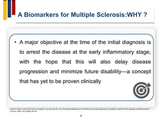 4
• A major objective at the time of the initial diagnosis is
to arrest the disease at the early inflammatory stage,
with the hope that this will also delay disease
progression and minimize future disability—a concept
that has yet to be proven clinically
Shirani A, Zhao Y, Karim ME, Evans C, Kingwell E, van der Kop ML, et al. Association between use of interferon beta and progression of disability in patients with relapsing–remitting multiple
sclerosis. JAMA. 2012;308(3):247–56.
A Biomarkers for Multiple Sclerosis:WHY ?
 