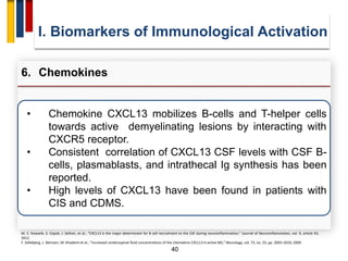 40
• Chemokine CXCL13 mobilizes B-cells and T-helper cells
towards active demyelinating lesions by interacting with
CXCR5 receptor.
• Consistent correlation of CXCL13 CSF levels with CSF B-
cells, plasmablasts, and intrathecal Ig synthesis has been
reported.
• High levels of CXCL13 have been found in patients with
CIS and CDMS.
I. Biomarkers of Immunological Activation
6. Chemokines
M. C. Kowarik, S. Cepok, J. Sellner, et al., “CXCL13 is the major determinant for B cell recruitment to the CSF during neuroinflammation,” Journal of Neuroinflammation, vol. 9, article 93,
2012.
F. Sellebjerg, L. Börnsen, M. Khademi et al., “Increased cerebrospinal fluid concentrations of the chemokine CXCL13 in active MS,” Neurology, vol. 73, no. 23, pp. 2003–2010, 2009.
 