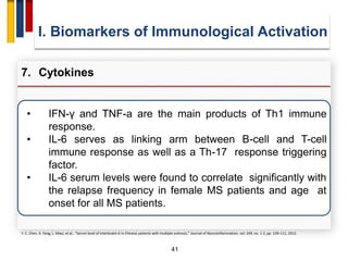 41
• IFN-γ and TNF-a are the main products of Th1 immune
response.
• IL-6 serves as linking arm between B-cell and T-cell
immune response as well as a Th-17 response triggering
factor.
• IL-6 serum levels were found to correlate significantly with
the relapse frequency in female MS patients and age at
onset for all MS patients.
I. Biomarkers of Immunological Activation
7. Cytokines
Y. C. Chen, X. Yang, L. Miao, et al., “Serum level of interleukin-6 in Chinese patients with multiple sclerosis,” Journal of Neuroinflammation, vol. 249, no. 1-2, pp. 109–111, 2012.
 