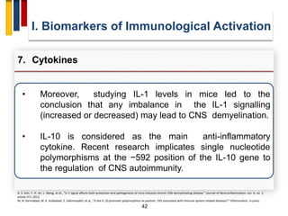 42
• Moreover, studying IL-1 levels in mice led to the
conclusion that any imbalance in the IL-1 signalling
(increased or decreased) may lead to CNS demyelination.
• IL-10 is considered as the main anti-inflammatory
cytokine. Recent research implicates single nucleotide
polymorphisms at the −592 position of the IL-10 gene to
the regulation of CNS autoimmunity.
I. Biomarkers of Immunological Activation
7. Cytokines
B. S. Kim, Y. H. Jin, L. Meng, et al., “IL-1 signal affects both protection and pathogenesis of virus-induced chronic CNS demyelinating disease,” Journal of Neuroinflammation, vol. 9, no. 1,
article 217, 2012.
M. N. Karimabad, M. K. Arababadi, E. Hakimizadeh, et al., “Is the IL-10 promoter polymorphism at position -592 associated with immune system-related diseases?” Inflammation. In press.
 