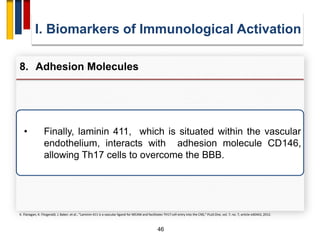 46
• Finally, laminin 411, which is situated within the vascular
endothelium, interacts with adhesion molecule CD146,
allowing Th17 cells to overcome the BBB.
I. Biomarkers of Immunological Activation
8. Adhesion Molecules
K. Flanagan, K. Fitzgerald, J. Baker, et al., “Laminin-411 is a vascular ligand for MCAM and facilitates TH17 cell entry into the CNS,” PLoS One, vol. 7, no. 7, article e40443, 2012.
 