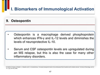 47
• Osteopontin is a macrophage derived phosphoprotein
which enhances IFN-γ and IL-12 levels and diminishes the
levels of neuroprotective IL-10.
• Serum and CSF osteopontin levels are upregulated during
an MS relapse, but this is also the case for many other
inflammatory disorders.
I. Biomarkers of Immunological Activation
9. Osteopontin
M. Braitch, R. Nunan, G. Niepel, L. J. Edwards, and C. S. Constantinescu, “Increased osteopontin levels in the cerebrospinal fluid of patients with multiple sclerosis,” Archives of Neurology, vol. 65,
no. 5, pp. 633–635, 2008.
 