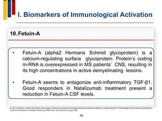 49
• Fetuin-A (alpha2 Hermans Schmid glycoprotein) is a
calcium-regulating surface glycoprotein. Protein’s coding
m-RNA is overexpressed in MS patients’ CNS, resulting in
its high concentrations in active demyelinating lesions.
• Fetuin-A seems to antagonize anti-inflammatory TGF-β1.
Good responders in Natalizumab treatment present a
reduction in Fetuin-A CSF levels.
I. Biomarkers of Immunological Activation
10.Fetuin-A
Q. Yan, R. Donelan, J. Dinzey, M. Rammal, and S. Sadiq, “Fetuin-A is a biomarker for disease activity and treatment efficacy in multiple sclerosis,” in Proceedings of the European Committee for
Treatment and Research in Multiple Sclerosis (ECTRIMS '08), p. 897, Montreal, Canada, 2008.
 