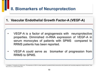 50
• VEGF-A is a factor of angiogenesis with neuroprotective
properties. Diminished m-RNA expression of VEGF-A in
serum monocytes of patients with SPMS compared to
RRMS patients has been reported.
• VEGF-A could serve as biomarker of progression from
RRMS to SPMS.
II. Biomarkers of Neuroprotection
1. Vascular Endothelial Growth Factor-A (VEGF-A)
E. Iacobaeus, P. Amoudruz, M. Ström et al., “The expression of VEGF-A is down regulated in peripheral blood mononuclear cells of patients with secondary progressive multiple sclerosis,” PLoS
One, vol. 6, no. 5, article e19138, 2011.
 