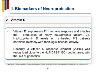51
• Vitamin D suppresses Th1 immune response and enables
the production of many neurotrophic factors. 25-
Hydroxyvitamin D levels in untreated MS patients
correlate inversely with radiologic disease activity.
• Recently, a vitamin D response element (VDRE) was
recognized close to the HLA-DRB1*1501 coding area, with
the aid of genomics.
II. Biomarkers of Neuroprotection
2. Vitamin D
K. I. Løken-Amsrud, T. Holmøy, S. J. Bakke, et al., “Vitamin D and disease activity in multiple sclerosis before and during interferon-β treatment,” Neurology, vol. 79, no. 3, pp. 267–273, 2012.
 