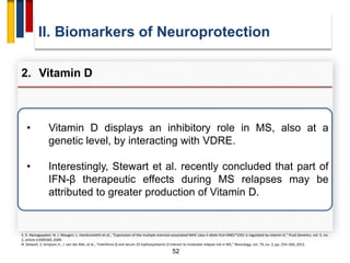 52
• Vitamin D displays an inhibitory role in MS, also at a
genetic level, by interacting with VDRE.
• Interestingly, Stewart et al. recently concluded that part of
IFN-β therapeutic effects during MS relapses may be
attributed to greater production of Vitamin D.
II. Biomarkers of Neuroprotection
2. Vitamin D
S. V. Ramagopalan, N. J. Maugeri, L. Handunnetthi et al., “Expression of the multiple sclerosis-associated MHC class II allele HLA-DRB1*1501 is regulated by vitamin D,” PLoS Genetics, vol. 5, no.
2, article e1000369, 2009.
N. Stewart, S. Simpson Jr., I. van der Mei, et al., “Interferon-β and serum 25-hydroxyvitamin D interact to modulate relapse risk in MS,” Neurology, vol. 79, no. 3, pp. 254–260, 2012.
 