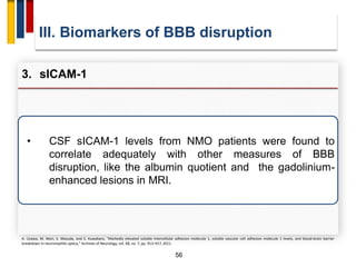 56
• CSF sICAM-1 levels from NMO patients were found to
correlate adequately with other measures of BBB
disruption, like the albumin quotient and the gadolinium-
enhanced lesions in MRI.
III. Biomarkers of BBB disruption
3. sICAM-1
A. Uzawa, M. Mori, S. Masuda, and S. Kuwabara, “Markedly elevated soluble intercellular adhesion molecule 1, soluble vascular cell adhesion molecule 1 levels, and blood-brain barrier
breakdown in neuromyelitis optica,” Archives of Neurology, vol. 68, no. 7, pp. 913–917, 2011.
 